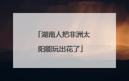 湖南人把非洲太阳能玩出花了