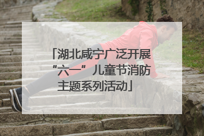 湖北咸宁广泛开展“六一”儿童节消防主题系列活动