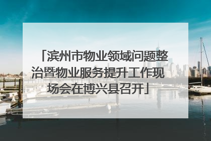 滨州市物业领域问题整治暨物业服务提升工作现场会在博兴县召开