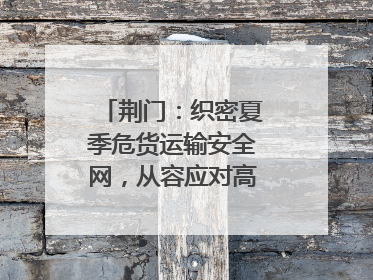 荆门：织密夏季危货运输安全网，从容应对高温汛期挑战