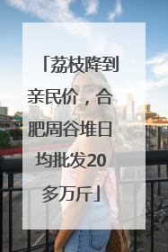 荔枝降到亲民价，合肥周谷堆日均批发20多万斤