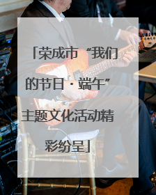荣成市“我们的节日・端午”主题文化活动精彩纷呈