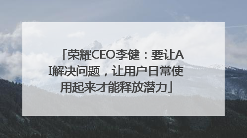 荣耀CEO李健：要让AI解决问题，让用户日常使用起来才能释放潜力