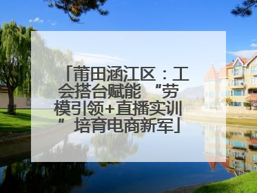 莆田涵江区：工会搭台赋能 “劳模引领+直播实训”培育电商新军