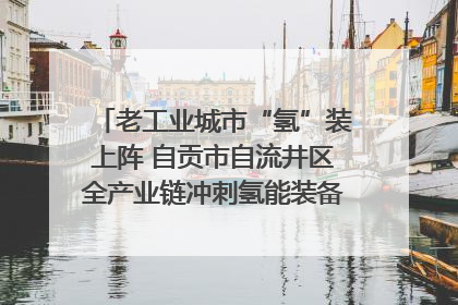 老工业城市“氢”装上阵 自贡市自流井区全产业链冲刺氢能装备制造新高地｜美好生活有“盐”味