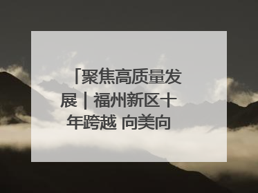 聚焦高质量发展｜福州新区十年跨越 向美向绿向质向新