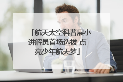 航天太空科普展小讲解员首场选拔 点亮少年航天梦