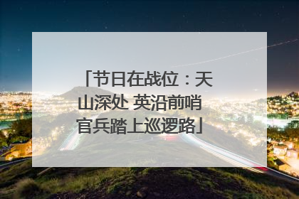 节日在战位：天山深处 英沿前哨官兵踏上巡逻路