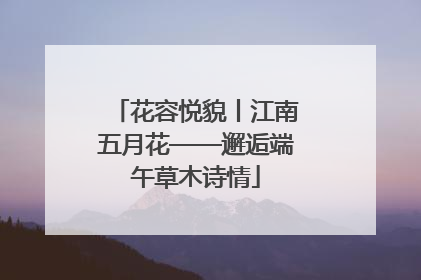花容悦貌丨江南五月花——邂逅端午草木诗情
