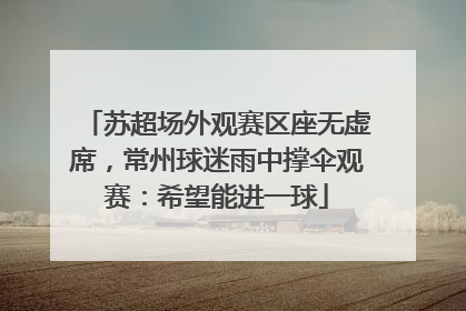 苏超场外观赛区座无虚席，常州球迷雨中撑伞观赛：希望能进一球