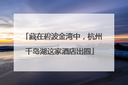 藏在碧波金湾中，杭州千岛湖这家酒店出圈