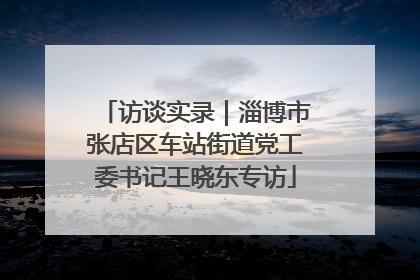 访谈实录｜淄博市张店区车站街道党工委书记王晓东专访