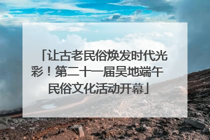让古老民俗焕发时代光彩！第二十一届吴地端午民俗文化活动开幕