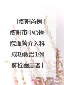 衡阳首例！衡阳市中心医院血管介入科成功救治1例肺栓塞患者