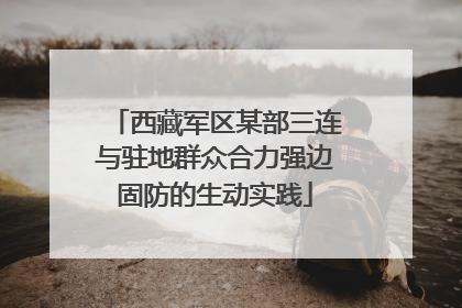 西藏军区某部三连与驻地群众合力强边固防的生动实践