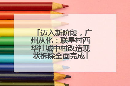 迈入新阶段,广州从化:联星村西华社城中村改造现状拆除全面完成