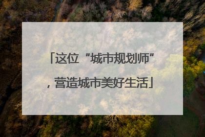 这位“城市规划师”，营造城市美好生活
