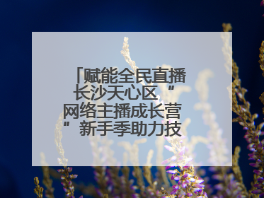 赋能全民直播 长沙天心区“网络主播成长营”新手季助力技能与信心齐飞