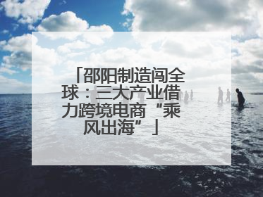 邵阳制造闯全球：三大产业借力跨境电商“乘风出海”