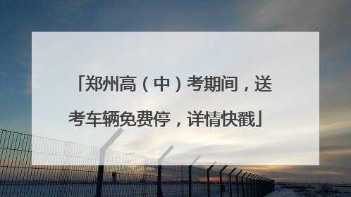 郑州高（中）考期间，送考车辆免费停，详情快戳