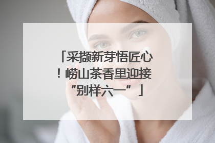 采撷新芽悟匠心！崂山茶香里迎接“别样六一”
