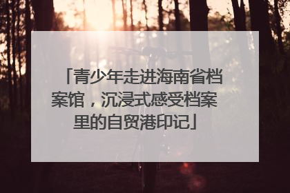 青少年走进海南省档案馆，沉浸式感受档案里的自贸港印记