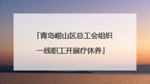 青岛崂山区总工会组织一线职工开展疗休养