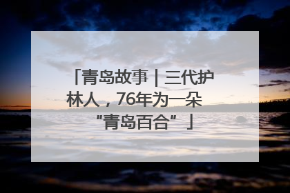 青岛故事｜三代护林人，76年为一朵“青岛百合”