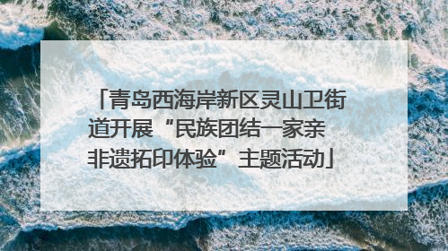 青岛西海岸新区灵山卫街道开展“民族团结一家亲 非遗拓印体验”主题活动