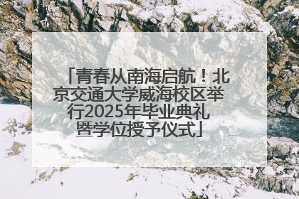 青春从南海启航！北京交通大学威海校区举行2025年毕业典礼暨学位授予仪式