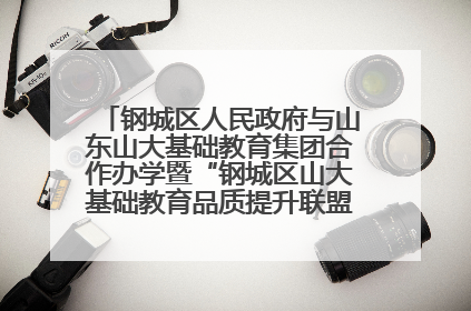 钢城区人民政府与山东山大基础教育集团合作办学暨“钢城区山大基础教育品质提升联盟”签约揭牌活动举行