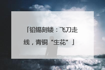 铅锡刻镂：飞刀走线，青铜“生花”