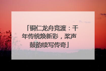 铜仁龙舟竞渡：千年传统焕新彩，桨声鼓韵续写传奇