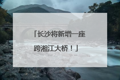 长沙将新增一座跨湘江大桥！