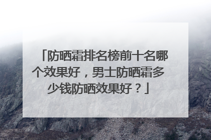 防晒霜排名榜前十名哪个效果好，男士防晒霜多少钱防晒效果好？