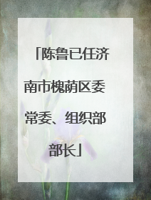 陈鲁已任济南市槐荫区委常委、组织部部长