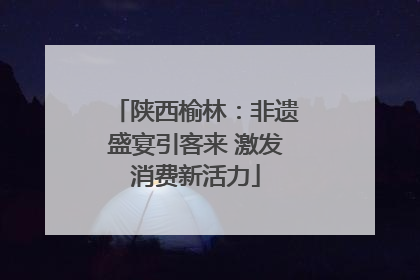 陕西榆林：非遗盛宴引客来 激发消费新活力
