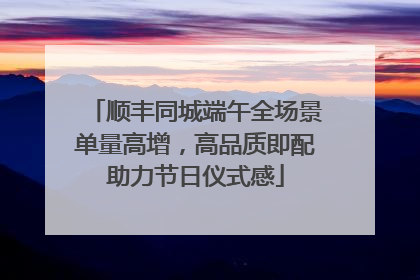 顺丰同城端午全场景单量高增，高品质即配助力节日仪式感