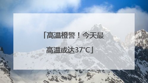 高温橙警！今天最高温或达37℃