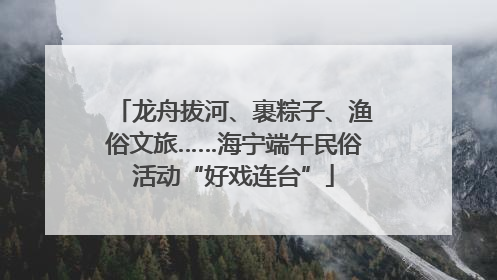 龙舟拔河、裹粽子、渔俗文旅……海宁端午民俗活动“好戏连台”