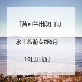黄河兰州段日间水上旅游专线6月10日开通