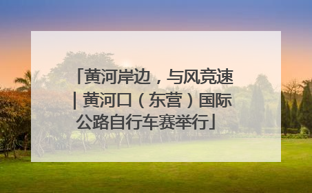 黄河岸边，与风竞速｜黄河口（东营）国际公路自行车赛举行