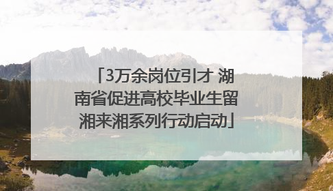 3万余岗位引才 湖南省促进高校毕业生留湘来湘系列行动启动