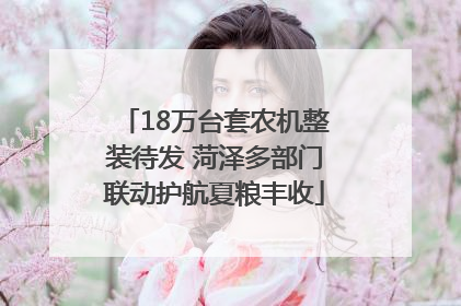 18万台套农机整装待发 菏泽多部门联动护航夏粮丰收