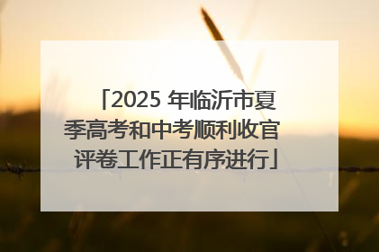 2025 年临沂市夏季高考和中考顺利收官 评卷工作正有序进行