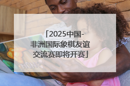 2025中国-非洲国际象棋友谊交流赛即将开赛