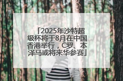 2025年沙特超级杯将于8月在中国香港举行，C罗、本泽马或将来华参赛