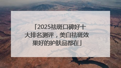 2025祛斑口碑好十大排名测评，美白祛斑效果好的护肤品都在