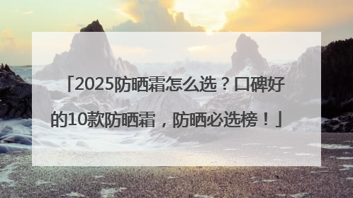 2025防晒霜怎么选？口碑好的10款防晒霜，防晒必选榜！