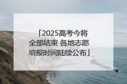 2025高考今将全部结束 各地志愿填报时间陆续公布